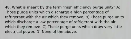 48. What is meant by the term "high efficiency purge unit?" A) Those purge units which discharge a high percentage of refrigerant with the air which they remove. B) Those purge units which discharge a low percentage of refrigerant with the air which they remove. C) Those purge units which draw very little electrical power. D) None of the above.