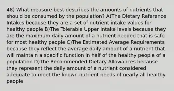 48) What measure best describes the amounts of nutrients that should be consumed by the population? A)The Dietary Reference Intakes because they are a set of nutrient intake values for healthy people B)The Tolerable Upper Intake levels because they are the maximum daily amount of a nutrient needed that is safe for most healthy people C)The Estimated Average Requirements because they reflect the average daily amount of a nutrient that will maintain a specific function in half of the healthy people of a population D)The Recommended Dietary Allowances because they represent the daily amount of a nutrient considered adequate to meet the known nutrient needs of nearly all healthy people