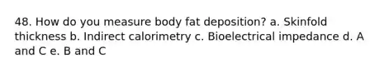 48. How do you measure body fat deposition? a. Skinfold thickness b. Indirect calorimetry c. Bioelectrical impedance d. A and C e. B and C