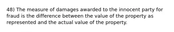 48) The measure of damages awarded to the innocent party for fraud is the difference between the value of the property as represented and the actual value of the property.