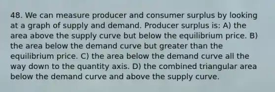 48. We can measure producer and consumer surplus by looking at a graph of supply and demand. Producer surplus is: A) the area above the supply curve but below the equilibrium price. B) the area below the demand curve but greater than the equilibrium price. C) the area below the demand curve all the way down to the quantity axis. D) the combined triangular area below the demand curve and above the supply curve.