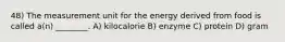 48) The measurement unit for the energy derived from food is called a(n) ________. A) kilocalorie B) enzyme C) protein D) gram