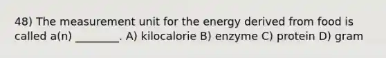 48) The measurement unit for the energy derived from food is called a(n) ________. A) kilocalorie B) enzyme C) protein D) gram