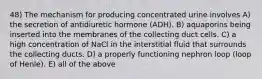 48) The mechanism for producing concentrated urine involves A) the secretion of antidiuretic hormone (ADH). B) aquaporins being inserted into the membranes of the collecting duct cells. C) a high concentration of NaCl in the interstitial fluid that surrounds the collecting ducts. D) a properly functioning nephron loop (loop of Henle). E) all of the above