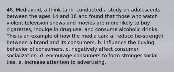 48. Mediavoid, a think tank, conducted a study on adolescents between the ages 14 and 18 and found that those who watch violent television shows and movies are more likely to buy cigarettes, indulge in drug use, and consume alcoholic drinks. This is an example of how the media can: a. reduce tie-strength between a brand and its consumers. b. influence the buying behavior of consumers. c. negatively affect consumer socialization. d. encourage consumers to form stronger social ties. e. increase attention to advertising.