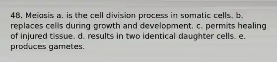 48. Meiosis a. is the cell division process in somatic cells. b. replaces cells during growth and development. c. permits healing of injured tissue. d. results in two identical daughter cells. e. produces gametes.