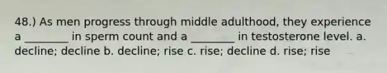 48.) As men progress through middle adulthood, they experience a ________ in sperm count and a ________ in testosterone level. a. decline; decline b. decline; rise c. rise; decline d. rise; rise