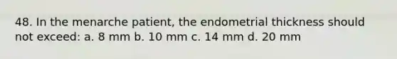 48. In the menarche patient, the endometrial thickness should not exceed: a. 8 mm b. 10 mm c. 14 mm d. 20 mm