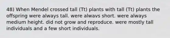 48) When Mendel crossed tall (Tt) plants with tall (Tt) plants the offspring were always tall. were alwavs short. were always medium height. did not grow and reproduce. were mostly tall individuals and a few short individuals.