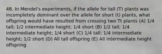 48. In Mendel's experiments, if the allele for tall (T) plants was incompletely dominant over the allele for short (t) plants, what offspring would have resulted from crossing two Tt plants (A) 1/4 tall; 1/2 intermediate height; 1/4 short (B) 1/2 tall; 1/4 intermediate height; 1/4 short (C) 1/4 tall; 1/4 intermediate height; 1/2 short (D) All tall offspring (E) All intermediate height offspring