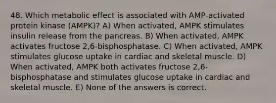 48. Which metabolic effect is associated with AMP-activated protein kinase (AMPK)? A) When activated, AMPK stimulates insulin release from the pancreas. B) When activated, AMPK activates fructose 2,6-bisphosphatase. C) When activated, AMPK stimulates glucose uptake in cardiac and skeletal muscle. D) When activated, AMPK both activates fructose 2,6-bisphosphatase and stimulates glucose uptake in cardiac and skeletal muscle. E) None of the answers is correct.