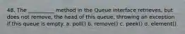 48. The __________ method in the Queue interface retrieves, but does not remove, the head of this queue, throwing an exception if this queue is empty. a. poll() b. remove() c. peek() d. element()