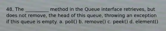 48. The __________ method in the Queue interface retrieves, but does not remove, the head of this queue, throwing an exception if this queue is empty. a. poll() b. remove() c. peek() d. element()