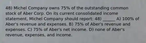 48) Michel Company owns 75% of the outstanding common stock of Aber Corp. On its current consolidated <a href='https://www.questionai.com/knowledge/kCPMsnOwdm-income-statement' class='anchor-knowledge'>income statement</a>, Michel Company should report: 48) ______ A) 100% of Aber's revenue and expenses. B) 75% of Aber's revenue and expenses. C) 75% of Aber's net income. D) none of Aber's revenue, expenses, and income.