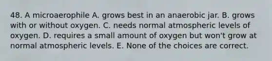 48. A microaerophile A. grows best in an anaerobic jar. B. grows with or without oxygen. C. needs normal atmospheric levels of oxygen. D. requires a small amount of oxygen but won't grow at normal atmospheric levels. E. None of the choices are correct.