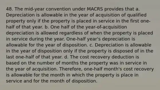 48. The mid-year convention under MACRS provides that a. Depreciation is allowable in the year of acquisition of qualified property only if the property is placed in service in the first one-half of that year. b. One half of the year-of-acquisition depreciation is allowed regardless of when the property is placed in service during the year. One-half year's depreciation is allowable for the year of disposition. c. Depreciation is allowable in the year of disposition only if the property is disposed of in the last one-half of that year. d. The cost recovery deduction is based on the number of months the property was in service in the year of acquisition. Therefore, one-half month's cost recovery is allowable for the month in which the property is place in service and for the month of disposition.