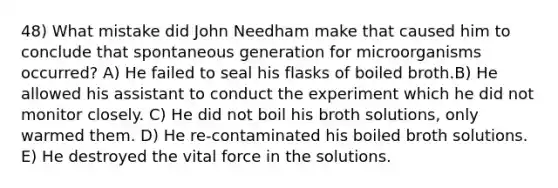 48) What mistake did John Needham make that caused him to conclude that spontaneous generation for microorganisms occurred? A) He failed to seal his flasks of boiled broth.B) He allowed his assistant to conduct the experiment which he did not monitor closely. C) He did not boil his broth solutions, only warmed them. D) He re-contaminated his boiled broth solutions. E) He destroyed the vital force in the solutions.