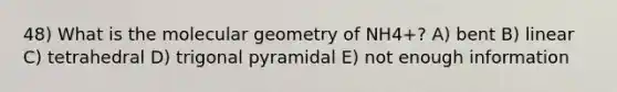 48) What is the molecular geometry of NH4+? A) bent B) linear C) tetrahedral D) trigonal pyramidal E) not enough information