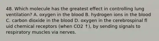 48. Which molecule has the greatest effect in controlling lung ventilation? A. oxygen in the blood B. hydrogen ions in the blood C. carbon dioxide in the blood D. oxygen in the cerebrospinal fl uid chemical receptors (when CO2 ↑), by sending signals to respiratory muscles via nerves.