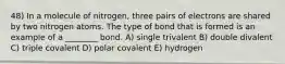 48) In a molecule of nitrogen, three pairs of electrons are shared by two nitrogen atoms. The type of bond that is formed is an example of a ________ bond. A) single trivalent B) double divalent C) triple covalent D) polar covalent E) hydrogen