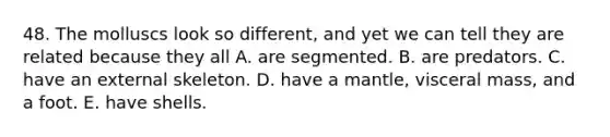48. The molluscs look so different, and yet we can tell they are related because they all A. are segmented. B. are predators. C. have an external skeleton. D. have a mantle, visceral mass, and a foot. E. have shells.