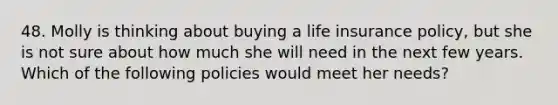 48. Molly is thinking about buying a life insurance policy, but she is not sure about how much she will need in the next few years. Which of the following policies would meet her needs?