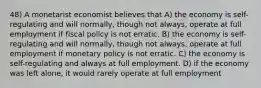 48) A monetarist economist believes that A) the economy is self-regulating and will normally, though not always, operate at full employment if fiscal policy is not erratic. B) the economy is self-regulating and will normally, though not always, operate at full employment if monetary policy is not erratic. C) the economy is self-regulating and always at full employment. D) if the economy was left alone, it would rarely operate at full employment