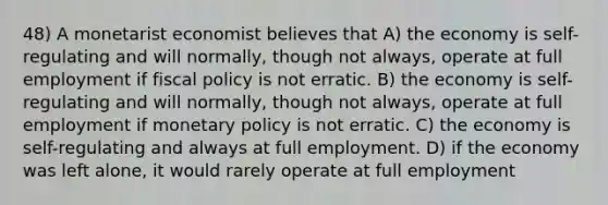 48) A monetarist economist believes that A) the economy is self-regulating and will normally, though not always, operate at full employment if fiscal policy is not erratic. B) the economy is self-regulating and will normally, though not always, operate at full employment if monetary policy is not erratic. C) the economy is self-regulating and always at full employment. D) if the economy was left alone, it would rarely operate at full employment