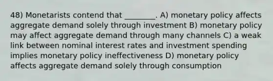 48) Monetarists contend that ________. A) monetary policy affects aggregate demand solely through investment B) monetary policy may affect aggregate demand through many channels C) a weak link between nominal interest rates and investment spending implies monetary policy ineffectiveness D) monetary policy affects aggregate demand solely through consumption