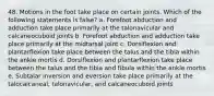 48. Motions in the foot take place on certain joints. Which of the following statements is false? a. Forefoot abduction and adduction take place primarily at the talonavicular and calcaneocuboid joints b. Forefoot abduction and adduction take place primarily at the midtarsal joint c. Dorsiflexion and plantarflexion take place between the talus and the tibia within the ankle mortis d. Dorsiflexion and plantarflexion take place between the talus and the tibia and fibula within the ankle mortis e. Subtalar inversion and eversion take place primarily at the talocalcaneal, talonavicular, and calcaneocuboid joints