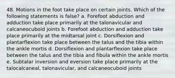 48. Motions in the foot take place on certain joints. Which of the following statements is false? a. Forefoot abduction and adduction take place primarily at the talonavicular and calcaneocuboid joints b. Forefoot abduction and adduction take place primarily at the midtarsal joint c. Dorsiflexion and plantarflexion take place between the talus and the tibia within the ankle mortis d. Dorsiflexion and plantarflexion take place between the talus and the tibia and fibula within the ankle mortis e. Subtalar inversion and eversion take place primarily at the talocalcaneal, talonavicular, and calcaneocuboid joints