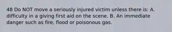 48 Do NOT move a seriously injured victim unless there is: A. difficulty in a giving first aid on the scene. B. An immediate danger such as fire, flood or poisonous gas.