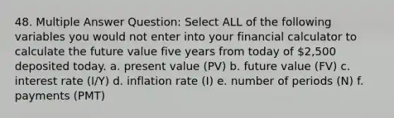 48. Multiple Answer Question: Select ALL of the following variables you would not enter into your financial calculator to calculate the future value five years from today of 2,500 deposited today. a. present value (PV) b. future value (FV) c. interest rate (I/Y) d. inflation rate (I) e. number of periods (N) f. payments (PMT)