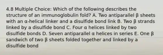 4.8 Multiple Choice: Which of the following describes the structure of an immunoglobulin fold? A. Two antiparallel β sheets with an α-helical linker and a disulfide bond link B. Two β strands linked by a disulfide bond C. Four α helices linked by two disulfide bonds D. Seven antiparallel α helices in series E. One β sandwich of two β sheets folded together and linked by a disulfide bond