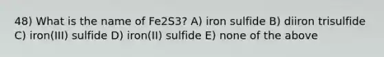 48) What is the name of Fe2S3? A) iron sulfide B) diiron trisulfide C) iron(III) sulfide D) iron(II) sulfide E) none of the above