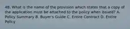 48. What is the name of the provision which states that a copy of the application must be attached to the policy when issued? A. Policy Summary B. Buyer's Guide C. Entire Contract D. Entire Policy