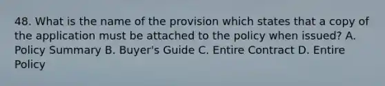 48. What is the name of the provision which states that a copy of the application must be attached to the policy when issued? A. Policy Summary B. Buyer's Guide C. Entire Contract D. Entire Policy