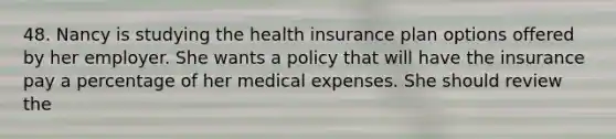 48. Nancy is studying the health insurance plan options offered by her employer. She wants a policy that will have the insurance pay a percentage of her medical expenses. She should review the