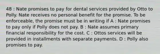 48 : Nate promises to pay for dental services provided by Otto to Polly. Nate receives no personal benefit for the promise. To be enforceable, the promise must be in writing if A : Nate promises to pay only if Polly does not pay. B : Nate assumes primary financial responsibility for the cost. C : Ottos services will be provided in installments with separate payments. D : Polly also promises to pay.