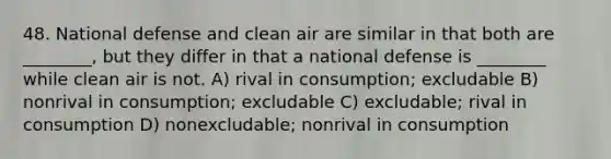 48. National defense and clean air are similar in that both are ________, but they differ in that a national defense is ________ while clean air is not. A) rival in consumption; excludable B) nonrival in consumption; excludable C) excludable; rival in consumption D) nonexcludable; nonrival in consumption