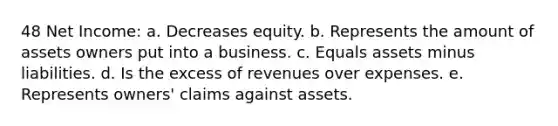 48 Net Income: a. Decreases equity. b. Represents the amount of assets owners put into a business. c. Equals assets minus liabilities. d. Is the excess of revenues over expenses. e. Represents owners' claims against assets.