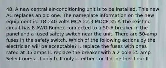 48. A new central air-conditioning unit is to be installed. This new AC replaces an old one. The nameplate information on the new equipment is: 1Ø 240 volts MCA 22.3 MOCP 35 A The existing circuit has 8 AWG Romex connected to a 50-A breaker in the panel and a fused safety switch near the unit. There are 50-amp fuses in the safety switch. Which of the following actions by the electrician will be acceptable? I. replace the fuses with ones rated at 35 amps II. replace the breaker with a 2-pole 35 amp Select one: a. I only b. II only c. either I or II d. neither I nor II