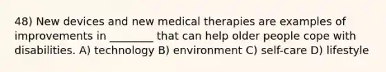 48) New devices and new medical therapies are examples of improvements in ________ that can help older people cope with disabilities. A) technology B) environment C) self-care D) lifestyle