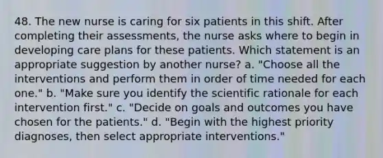 48. The new nurse is caring for six patients in this shift. After completing their assessments, the nurse asks where to begin in developing care plans for these patients. Which statement is an appropriate suggestion by another nurse? a. "Choose all the interventions and perform them in order of time needed for each one." b. "Make sure you identify the scientific rationale for each intervention first." c. "Decide on goals and outcomes you have chosen for the patients." d. "Begin with the highest priority diagnoses, then select appropriate interventions."