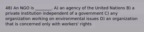 48) An NGO is ________. A) an agency of the United Nations B) a private institution independent of a government C) any organization working on environmental issues D) an organization that is concerned only with workers' rights