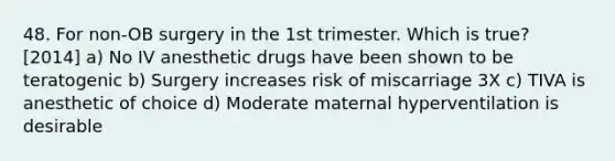 48. For non-OB surgery in the 1st trimester. Which is true? [2014] a) No IV anesthetic drugs have been shown to be teratogenic b) Surgery increases risk of miscarriage 3X c) TIVA is anesthetic of choice d) Moderate maternal hyperventilation is desirable