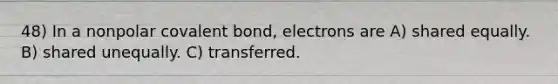 48) In a nonpolar covalent bond, electrons are A) shared equally. B) shared unequally. C) transferred.