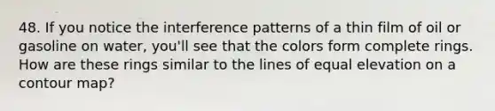 48. If you notice the interference patterns of a thin film of oil or gasoline on water, you'll see that the colors form complete rings. How are these rings similar to the lines of equal elevation on a contour map?