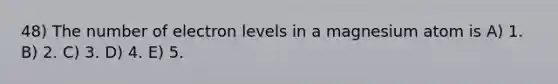 48) The number of electron levels in a magnesium atom is A) 1. B) 2. C) 3. D) 4. E) 5.