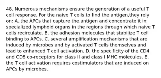 48. Numerous mechanisms ensure the generation of a useful T cell response. For the naive T cells to find the antigen,they rely on: A. the APCs that capture the antigen and concentrate it in specialized lymphoid organs in the regions through which naive T cells recirculate. B. the adhesion molecules that stabilize T cell binding to APCs. C. several amplification mechanisms that are induced by microbes and by activated T cells themselves and lead to enhanced T cell activation. D. the specificity of the CD4 and CD8 co-receptors for class II and class I MHC molecules. E. the T cell activation requires costimulators that are induced on APCs by microbes.